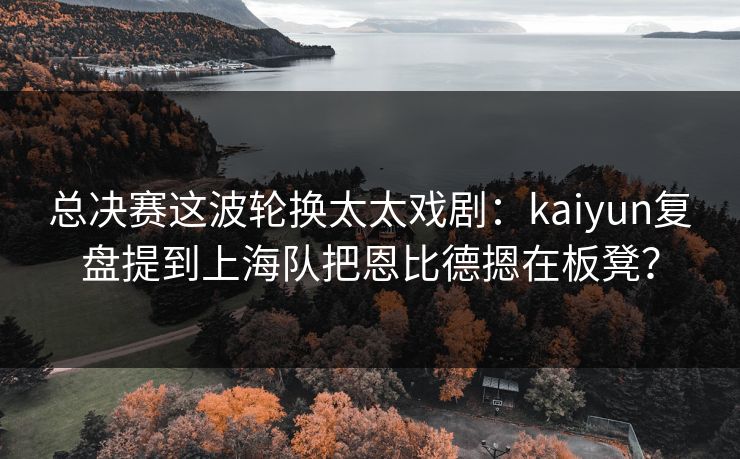 总决赛这波轮换太太戏剧：kaiyun复盘提到上海队把恩比德摁在板凳？