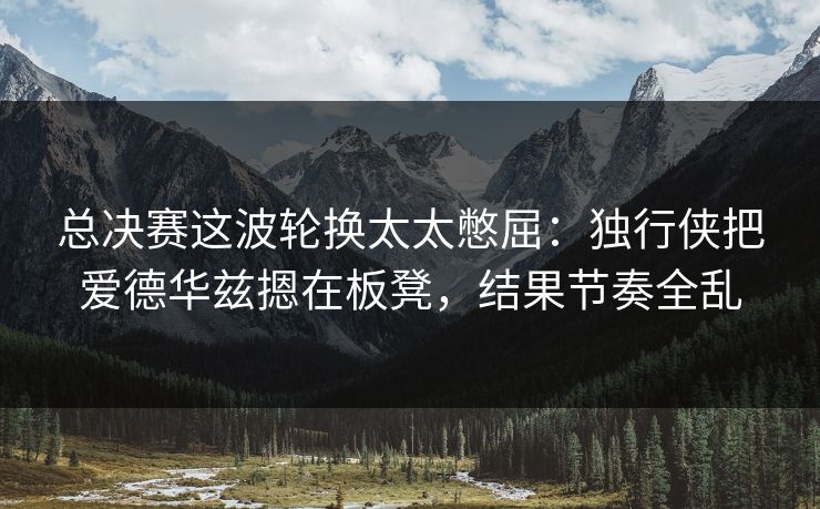 总决赛这波轮换太太憋屈：独行侠把爱德华兹摁在板凳，结果节奏全乱