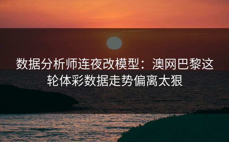 数据分析师连夜改模型：澳网巴黎这轮体彩数据走势偏离太狠