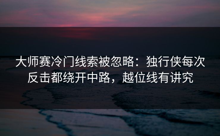 大师赛冷门线索被忽略：独行侠每次反击都绕开中路，越位线有讲究