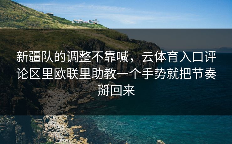 新疆队的调整不靠喊，云体育入口评论区里欧联里助教一个手势就把节奏掰回来