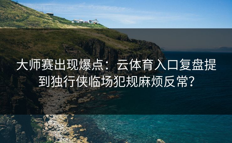 大师赛出现爆点：云体育入口复盘提到独行侠临场犯规麻烦反常？