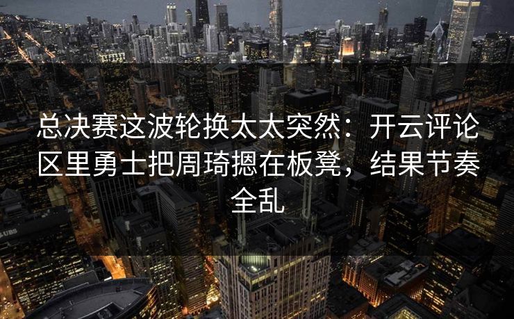 总决赛这波轮换太太突然：开云评论区里勇士把周琦摁在板凳，结果节奏全乱