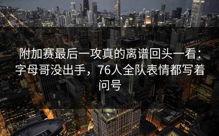 附加赛最后一攻真的离谱回头一看：字母哥没出手，76人全队表情都写着问号