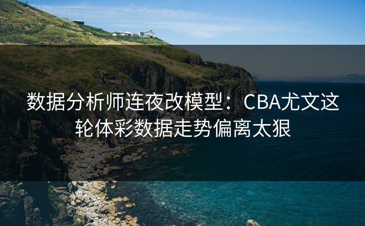 数据分析师连夜改模型：CBA尤文这轮体彩数据走势偏离太狠