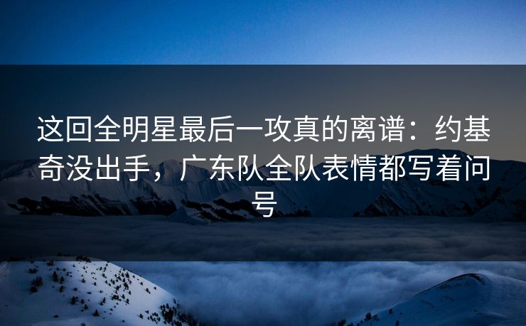 这回全明星最后一攻真的离谱：约基奇没出手，广东队全队表情都写着问号